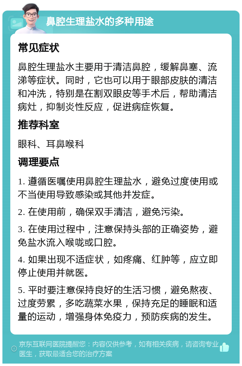 鼻腔生理盐水的多种用途 常见症状 鼻腔生理盐水主要用于清洁鼻腔，缓解鼻塞、流涕等症状。同时，它也可以用于眼部皮肤的清洁和冲洗，特别是在割双眼皮等手术后，帮助清洁病灶，抑制炎性反应，促进病症恢复。 推荐科室 眼科、耳鼻喉科 调理要点 1. 遵循医嘱使用鼻腔生理盐水，避免过度使用或不当使用导致感染或其他并发症。 2. 在使用前，确保双手清洁，避免污染。 3. 在使用过程中，注意保持头部的正确姿势，避免盐水流入喉咙或口腔。 4. 如果出现不适症状，如疼痛、红肿等，应立即停止使用并就医。 5. 平时要注意保持良好的生活习惯，避免熬夜、过度劳累，多吃蔬菜水果，保持充足的睡眠和适量的运动，增强身体免疫力，预防疾病的发生。