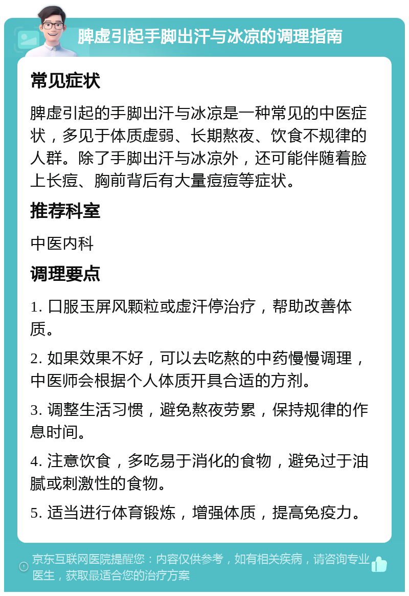 脾虚引起手脚出汗与冰凉的调理指南 常见症状 脾虚引起的手脚出汗与冰凉是一种常见的中医症状，多见于体质虚弱、长期熬夜、饮食不规律的人群。除了手脚出汗与冰凉外，还可能伴随着脸上长痘、胸前背后有大量痘痘等症状。 推荐科室 中医内科 调理要点 1. 口服玉屏风颗粒或虚汗停治疗，帮助改善体质。 2. 如果效果不好，可以去吃熬的中药慢慢调理，中医师会根据个人体质开具合适的方剂。 3. 调整生活习惯，避免熬夜劳累，保持规律的作息时间。 4. 注意饮食，多吃易于消化的食物，避免过于油腻或刺激性的食物。 5. 适当进行体育锻炼，增强体质，提高免疫力。