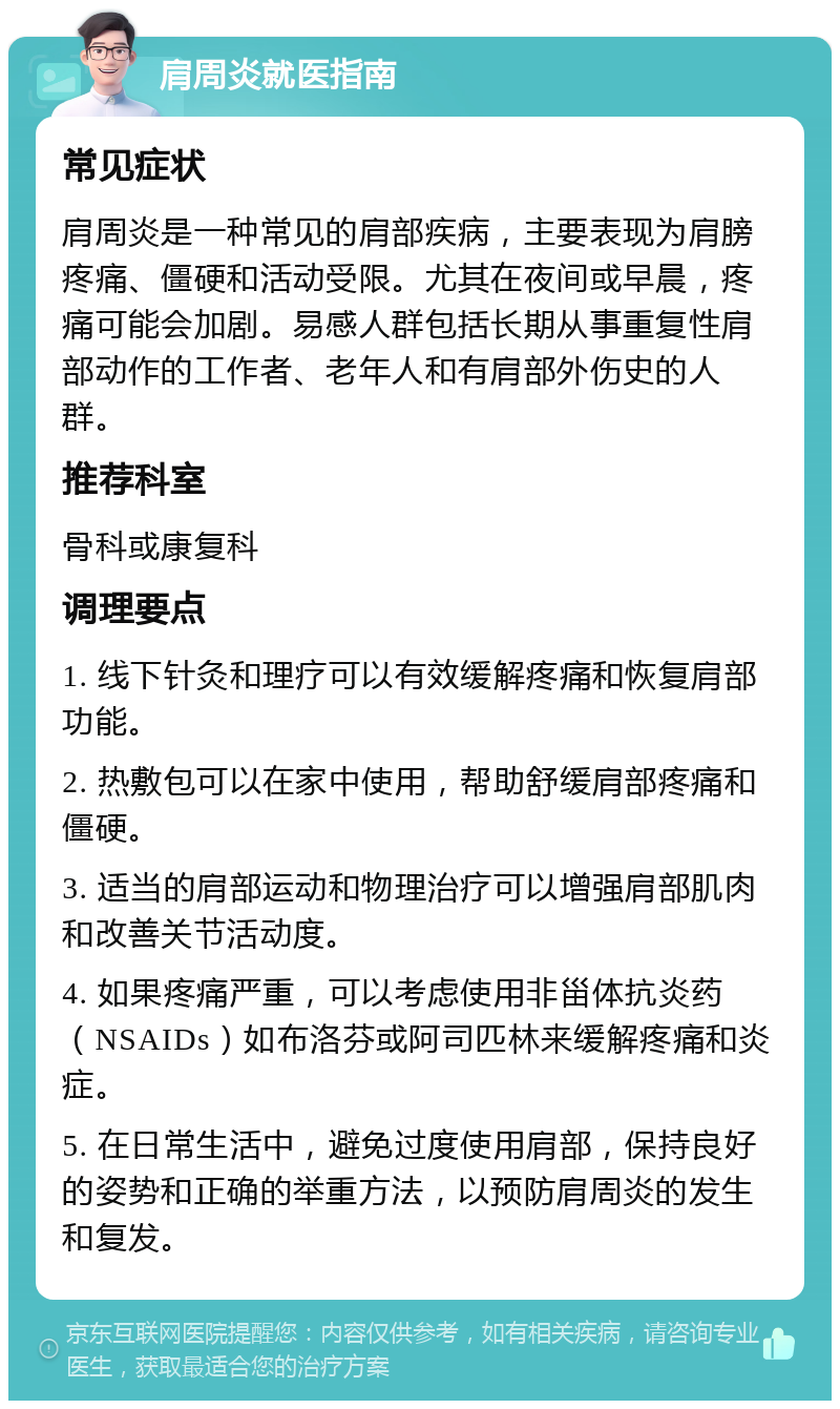 肩周炎就医指南 常见症状 肩周炎是一种常见的肩部疾病，主要表现为肩膀疼痛、僵硬和活动受限。尤其在夜间或早晨，疼痛可能会加剧。易感人群包括长期从事重复性肩部动作的工作者、老年人和有肩部外伤史的人群。 推荐科室 骨科或康复科 调理要点 1. 线下针灸和理疗可以有效缓解疼痛和恢复肩部功能。 2. 热敷包可以在家中使用，帮助舒缓肩部疼痛和僵硬。 3. 适当的肩部运动和物理治疗可以增强肩部肌肉和改善关节活动度。 4. 如果疼痛严重，可以考虑使用非甾体抗炎药（NSAIDs）如布洛芬或阿司匹林来缓解疼痛和炎症。 5. 在日常生活中，避免过度使用肩部，保持良好的姿势和正确的举重方法，以预防肩周炎的发生和复发。