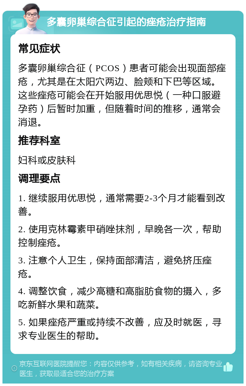 多囊卵巢综合征引起的痤疮治疗指南 常见症状 多囊卵巢综合征（PCOS）患者可能会出现面部痤疮，尤其是在太阳穴两边、脸颊和下巴等区域。这些痤疮可能会在开始服用优思悦（一种口服避孕药）后暂时加重，但随着时间的推移，通常会消退。 推荐科室 妇科或皮肤科 调理要点 1. 继续服用优思悦，通常需要2-3个月才能看到改善。 2. 使用克林霉素甲硝唑抹剂，早晚各一次，帮助控制痤疮。 3. 注意个人卫生，保持面部清洁，避免挤压痤疮。 4. 调整饮食，减少高糖和高脂肪食物的摄入，多吃新鲜水果和蔬菜。 5. 如果痤疮严重或持续不改善，应及时就医，寻求专业医生的帮助。