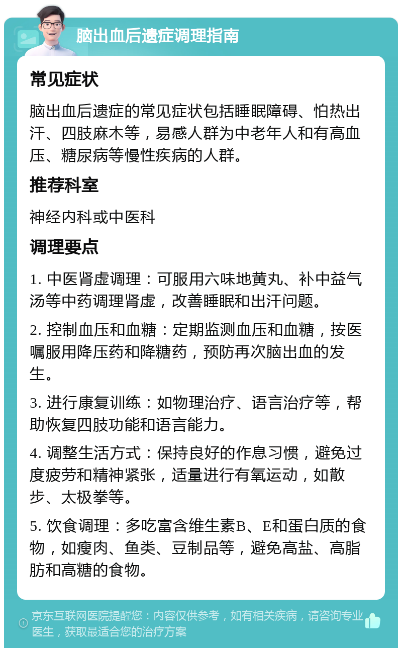 脑出血后遗症调理指南 常见症状 脑出血后遗症的常见症状包括睡眠障碍、怕热出汗、四肢麻木等，易感人群为中老年人和有高血压、糖尿病等慢性疾病的人群。 推荐科室 神经内科或中医科 调理要点 1. 中医肾虚调理：可服用六味地黄丸、补中益气汤等中药调理肾虚，改善睡眠和出汗问题。 2. 控制血压和血糖：定期监测血压和血糖，按医嘱服用降压药和降糖药，预防再次脑出血的发生。 3. 进行康复训练：如物理治疗、语言治疗等，帮助恢复四肢功能和语言能力。 4. 调整生活方式：保持良好的作息习惯，避免过度疲劳和精神紧张，适量进行有氧运动，如散步、太极拳等。 5. 饮食调理：多吃富含维生素B、E和蛋白质的食物，如瘦肉、鱼类、豆制品等，避免高盐、高脂肪和高糖的食物。