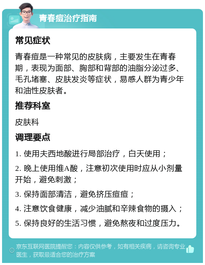 青春痘治疗指南 常见症状 青春痘是一种常见的皮肤病，主要发生在青春期，表现为面部、胸部和背部的油脂分泌过多、毛孔堵塞、皮肤发炎等症状，易感人群为青少年和油性皮肤者。 推荐科室 皮肤科 调理要点 1. 使用夫西地酸进行局部治疗，白天使用； 2. 晚上使用维A酸，注意初次使用时应从小剂量开始，避免刺激； 3. 保持面部清洁，避免挤压痘痘； 4. 注意饮食健康，减少油腻和辛辣食物的摄入； 5. 保持良好的生活习惯，避免熬夜和过度压力。