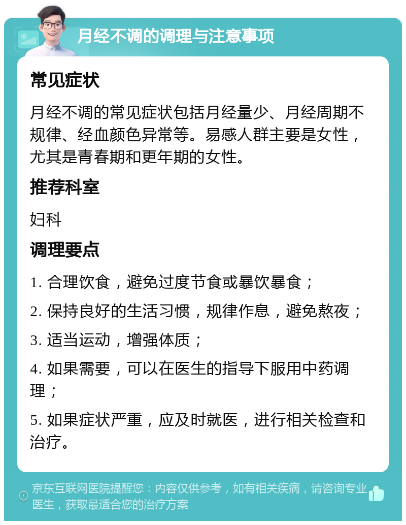 月经不调的调理与注意事项 常见症状 月经不调的常见症状包括月经量少、月经周期不规律、经血颜色异常等。易感人群主要是女性，尤其是青春期和更年期的女性。 推荐科室 妇科 调理要点 1. 合理饮食，避免过度节食或暴饮暴食； 2. 保持良好的生活习惯，规律作息，避免熬夜； 3. 适当运动，增强体质； 4. 如果需要，可以在医生的指导下服用中药调理； 5. 如果症状严重，应及时就医，进行相关检查和治疗。