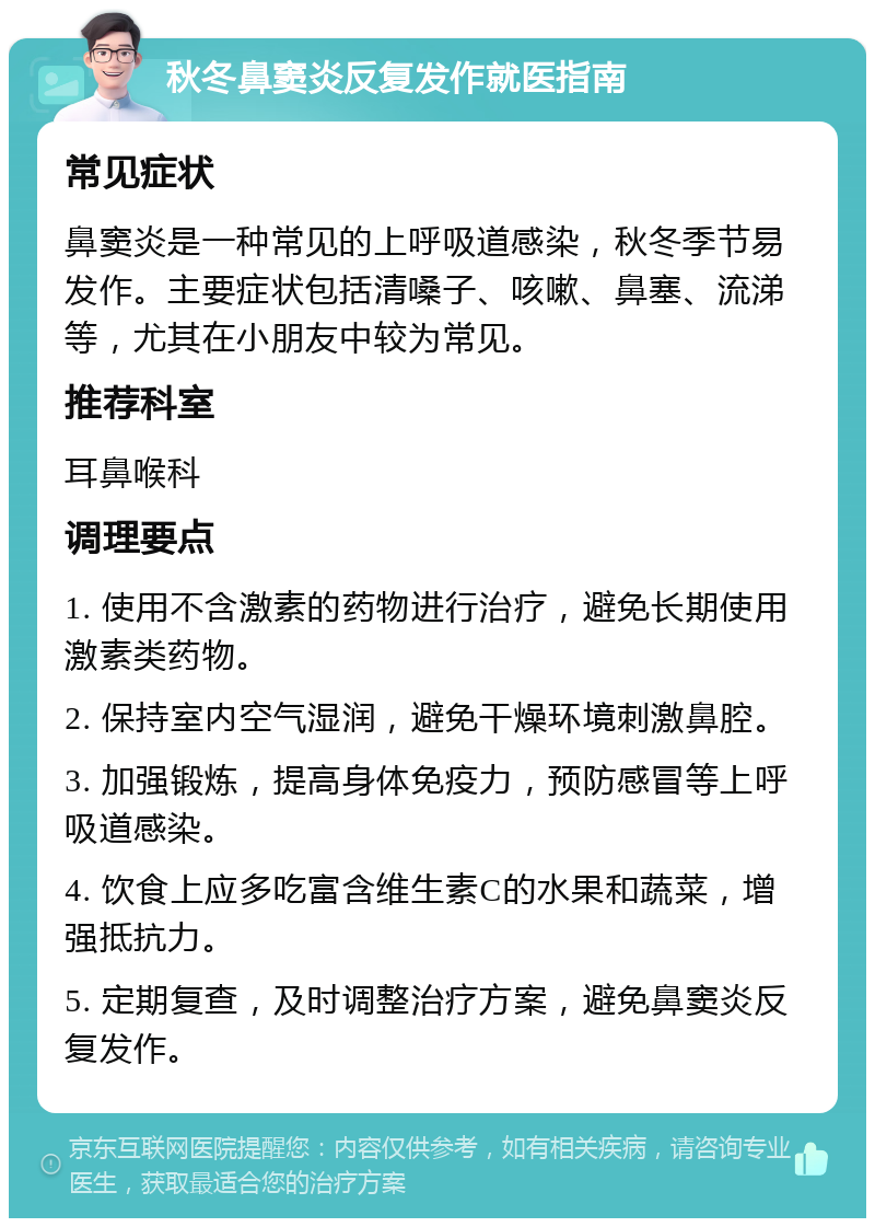 秋冬鼻窦炎反复发作就医指南 常见症状 鼻窦炎是一种常见的上呼吸道感染，秋冬季节易发作。主要症状包括清嗓子、咳嗽、鼻塞、流涕等，尤其在小朋友中较为常见。 推荐科室 耳鼻喉科 调理要点 1. 使用不含激素的药物进行治疗，避免长期使用激素类药物。 2. 保持室内空气湿润，避免干燥环境刺激鼻腔。 3. 加强锻炼，提高身体免疫力，预防感冒等上呼吸道感染。 4. 饮食上应多吃富含维生素C的水果和蔬菜，增强抵抗力。 5. 定期复查，及时调整治疗方案，避免鼻窦炎反复发作。