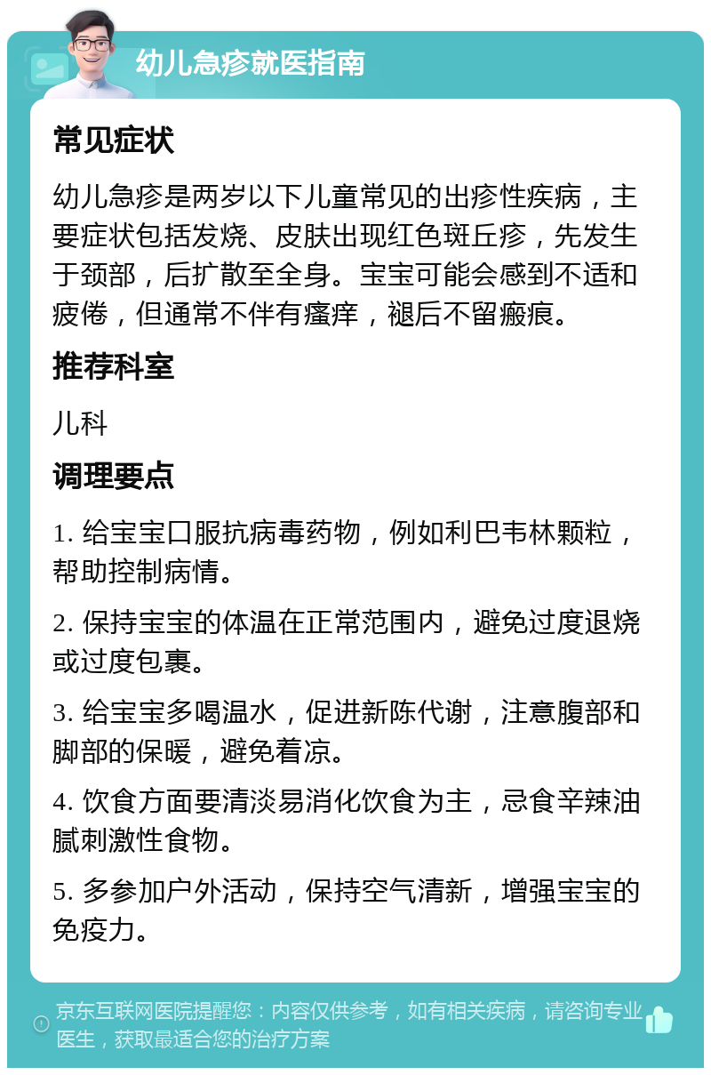 幼儿急疹就医指南 常见症状 幼儿急疹是两岁以下儿童常见的出疹性疾病，主要症状包括发烧、皮肤出现红色斑丘疹，先发生于颈部，后扩散至全身。宝宝可能会感到不适和疲倦，但通常不伴有瘙痒，褪后不留瘢痕。 推荐科室 儿科 调理要点 1. 给宝宝口服抗病毒药物，例如利巴韦林颗粒，帮助控制病情。 2. 保持宝宝的体温在正常范围内，避免过度退烧或过度包裹。 3. 给宝宝多喝温水，促进新陈代谢，注意腹部和脚部的保暖，避免着凉。 4. 饮食方面要清淡易消化饮食为主，忌食辛辣油腻刺激性食物。 5. 多参加户外活动，保持空气清新，增强宝宝的免疫力。