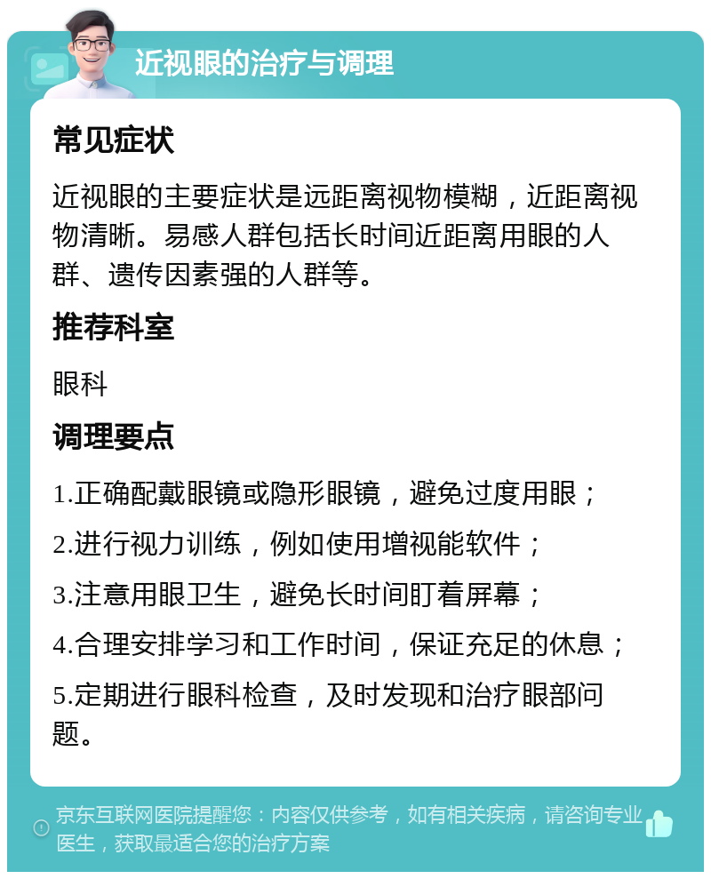 近视眼的治疗与调理 常见症状 近视眼的主要症状是远距离视物模糊，近距离视物清晰。易感人群包括长时间近距离用眼的人群、遗传因素强的人群等。 推荐科室 眼科 调理要点 1.正确配戴眼镜或隐形眼镜，避免过度用眼； 2.进行视力训练，例如使用增视能软件； 3.注意用眼卫生，避免长时间盯着屏幕； 4.合理安排学习和工作时间，保证充足的休息； 5.定期进行眼科检查，及时发现和治疗眼部问题。