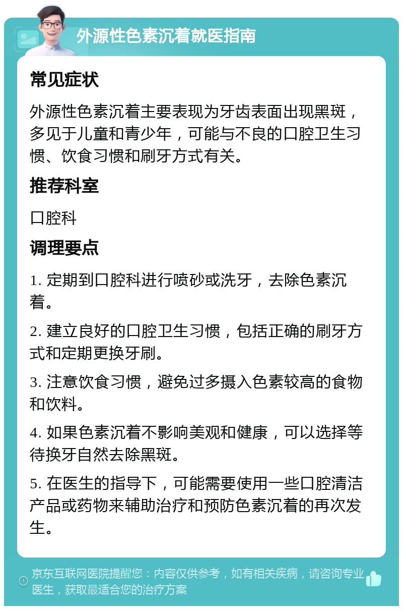 外源性色素沉着就医指南 常见症状 外源性色素沉着主要表现为牙齿表面出现黑斑，多见于儿童和青少年，可能与不良的口腔卫生习惯、饮食习惯和刷牙方式有关。 推荐科室 口腔科 调理要点 1. 定期到口腔科进行喷砂或洗牙，去除色素沉着。 2. 建立良好的口腔卫生习惯，包括正确的刷牙方式和定期更换牙刷。 3. 注意饮食习惯，避免过多摄入色素较高的食物和饮料。 4. 如果色素沉着不影响美观和健康，可以选择等待换牙自然去除黑斑。 5. 在医生的指导下，可能需要使用一些口腔清洁产品或药物来辅助治疗和预防色素沉着的再次发生。