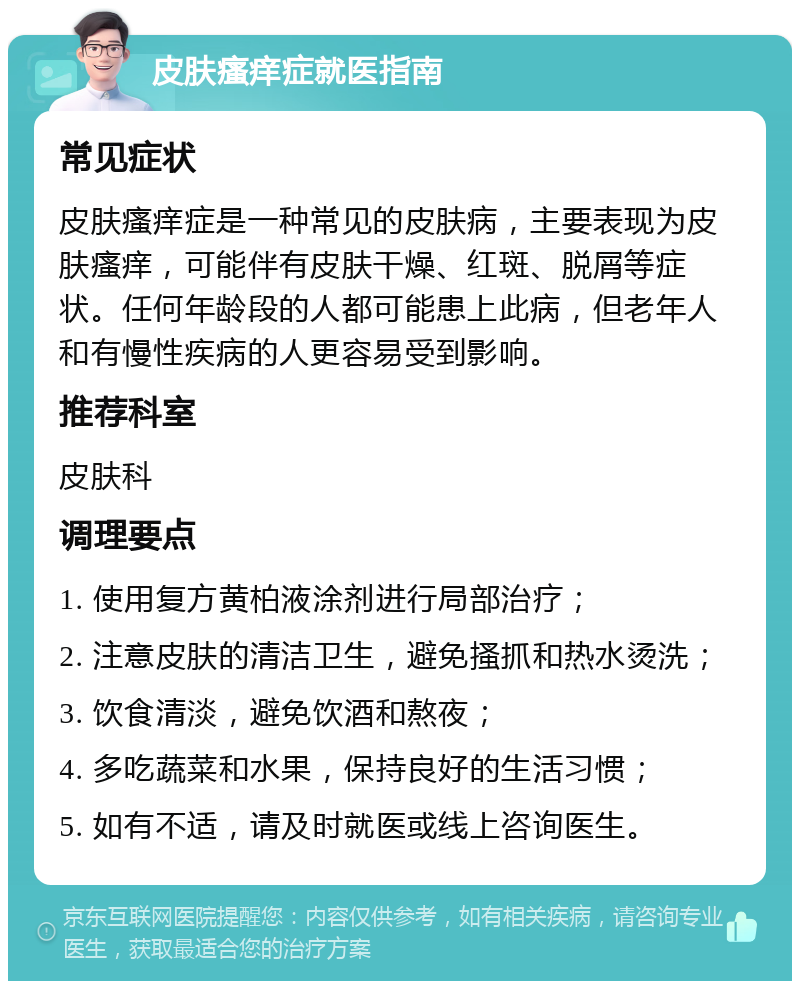 皮肤瘙痒症就医指南 常见症状 皮肤瘙痒症是一种常见的皮肤病，主要表现为皮肤瘙痒，可能伴有皮肤干燥、红斑、脱屑等症状。任何年龄段的人都可能患上此病，但老年人和有慢性疾病的人更容易受到影响。 推荐科室 皮肤科 调理要点 1. 使用复方黄柏液涂剂进行局部治疗； 2. 注意皮肤的清洁卫生，避免搔抓和热水烫洗； 3. 饮食清淡，避免饮酒和熬夜； 4. 多吃蔬菜和水果，保持良好的生活习惯； 5. 如有不适，请及时就医或线上咨询医生。