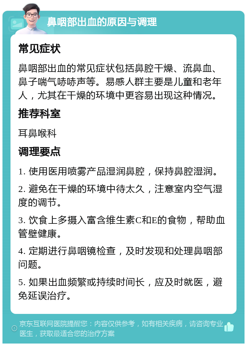 鼻咽部出血的原因与调理 常见症状 鼻咽部出血的常见症状包括鼻腔干燥、流鼻血、鼻子喘气哧哧声等。易感人群主要是儿童和老年人，尤其在干燥的环境中更容易出现这种情况。 推荐科室 耳鼻喉科 调理要点 1. 使用医用喷雾产品湿润鼻腔，保持鼻腔湿润。 2. 避免在干燥的环境中待太久，注意室内空气湿度的调节。 3. 饮食上多摄入富含维生素C和E的食物，帮助血管壁健康。 4. 定期进行鼻咽镜检查，及时发现和处理鼻咽部问题。 5. 如果出血频繁或持续时间长，应及时就医，避免延误治疗。