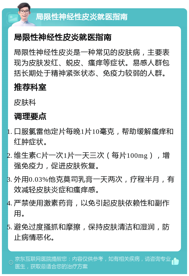 局限性神经性皮炎就医指南 局限性神经性皮炎就医指南 局限性神经性皮炎是一种常见的皮肤病，主要表现为皮肤发红、蜕皮、瘙痒等症状。易感人群包括长期处于精神紧张状态、免疫力较弱的人群。 推荐科室 皮肤科 调理要点 口服氯雷他定片每晚1片10毫克，帮助缓解瘙痒和红肿症状。 维生素C片一次1片一天三次（每片100mg），增强免疫力，促进皮肤恢复。 外用0.03%他克莫司乳膏一天两次，疗程半月，有效减轻皮肤炎症和瘙痒感。 严禁使用激素药膏，以免引起皮肤依赖性和副作用。 避免过度搔抓和摩擦，保持皮肤清洁和湿润，防止病情恶化。