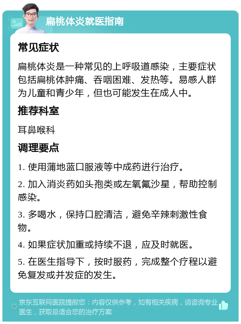 扁桃体炎就医指南 常见症状 扁桃体炎是一种常见的上呼吸道感染，主要症状包括扁桃体肿痛、吞咽困难、发热等。易感人群为儿童和青少年，但也可能发生在成人中。 推荐科室 耳鼻喉科 调理要点 1. 使用蒲地蓝口服液等中成药进行治疗。 2. 加入消炎药如头孢类或左氧氟沙星，帮助控制感染。 3. 多喝水，保持口腔清洁，避免辛辣刺激性食物。 4. 如果症状加重或持续不退，应及时就医。 5. 在医生指导下，按时服药，完成整个疗程以避免复发或并发症的发生。