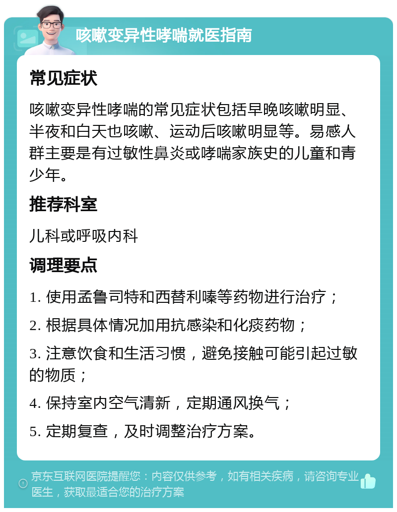 咳嗽变异性哮喘就医指南 常见症状 咳嗽变异性哮喘的常见症状包括早晚咳嗽明显、半夜和白天也咳嗽、运动后咳嗽明显等。易感人群主要是有过敏性鼻炎或哮喘家族史的儿童和青少年。 推荐科室 儿科或呼吸内科 调理要点 1. 使用孟鲁司特和西替利嗪等药物进行治疗； 2. 根据具体情况加用抗感染和化痰药物； 3. 注意饮食和生活习惯，避免接触可能引起过敏的物质； 4. 保持室内空气清新，定期通风换气； 5. 定期复查，及时调整治疗方案。