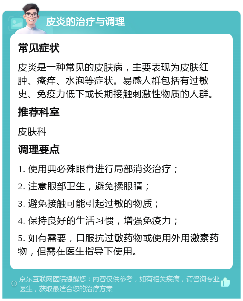 皮炎的治疗与调理 常见症状 皮炎是一种常见的皮肤病，主要表现为皮肤红肿、瘙痒、水泡等症状。易感人群包括有过敏史、免疫力低下或长期接触刺激性物质的人群。 推荐科室 皮肤科 调理要点 1. 使用典必殊眼膏进行局部消炎治疗； 2. 注意眼部卫生，避免揉眼睛； 3. 避免接触可能引起过敏的物质； 4. 保持良好的生活习惯，增强免疫力； 5. 如有需要，口服抗过敏药物或使用外用激素药物，但需在医生指导下使用。