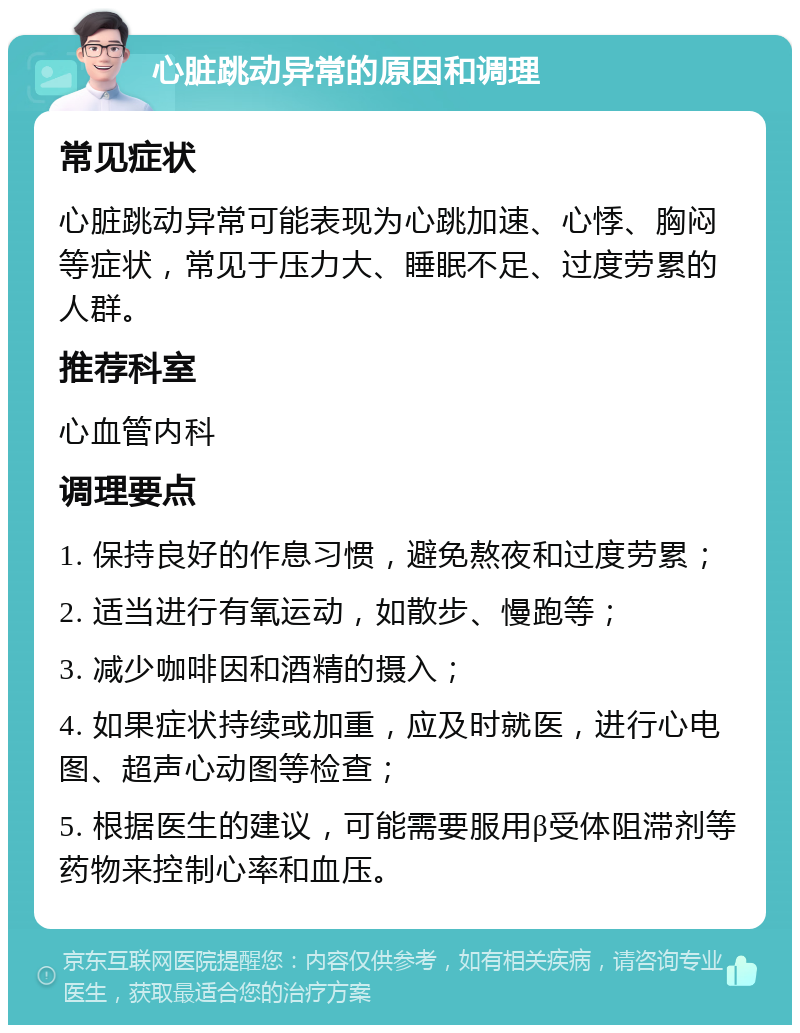 心脏跳动异常的原因和调理 常见症状 心脏跳动异常可能表现为心跳加速、心悸、胸闷等症状，常见于压力大、睡眠不足、过度劳累的人群。 推荐科室 心血管内科 调理要点 1. 保持良好的作息习惯，避免熬夜和过度劳累； 2. 适当进行有氧运动，如散步、慢跑等； 3. 减少咖啡因和酒精的摄入； 4. 如果症状持续或加重，应及时就医，进行心电图、超声心动图等检查； 5. 根据医生的建议，可能需要服用β受体阻滞剂等药物来控制心率和血压。