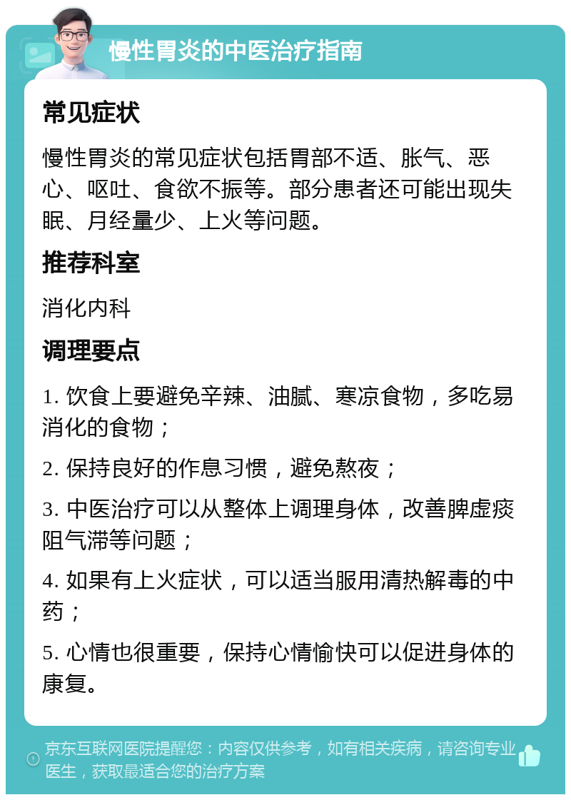 慢性胃炎的中医治疗指南 常见症状 慢性胃炎的常见症状包括胃部不适、胀气、恶心、呕吐、食欲不振等。部分患者还可能出现失眠、月经量少、上火等问题。 推荐科室 消化内科 调理要点 1. 饮食上要避免辛辣、油腻、寒凉食物，多吃易消化的食物； 2. 保持良好的作息习惯，避免熬夜； 3. 中医治疗可以从整体上调理身体，改善脾虚痰阻气滞等问题； 4. 如果有上火症状，可以适当服用清热解毒的中药； 5. 心情也很重要，保持心情愉快可以促进身体的康复。