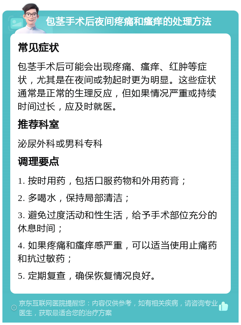 包茎手术后夜间疼痛和瘙痒的处理方法 常见症状 包茎手术后可能会出现疼痛、瘙痒、红肿等症状，尤其是在夜间或勃起时更为明显。这些症状通常是正常的生理反应，但如果情况严重或持续时间过长，应及时就医。 推荐科室 泌尿外科或男科专科 调理要点 1. 按时用药，包括口服药物和外用药膏； 2. 多喝水，保持局部清洁； 3. 避免过度活动和性生活，给予手术部位充分的休息时间； 4. 如果疼痛和瘙痒感严重，可以适当使用止痛药和抗过敏药； 5. 定期复查，确保恢复情况良好。