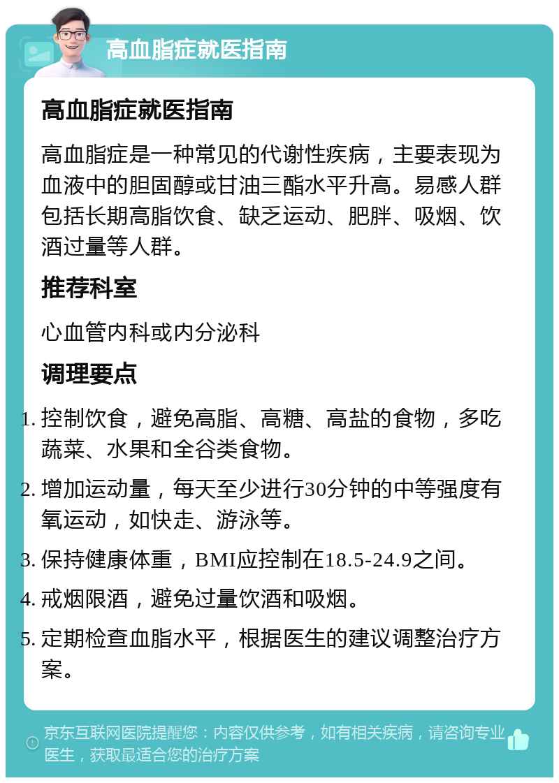 高血脂症就医指南 高血脂症就医指南 高血脂症是一种常见的代谢性疾病，主要表现为血液中的胆固醇或甘油三酯水平升高。易感人群包括长期高脂饮食、缺乏运动、肥胖、吸烟、饮酒过量等人群。 推荐科室 心血管内科或内分泌科 调理要点 控制饮食，避免高脂、高糖、高盐的食物，多吃蔬菜、水果和全谷类食物。 增加运动量，每天至少进行30分钟的中等强度有氧运动，如快走、游泳等。 保持健康体重，BMI应控制在18.5-24.9之间。 戒烟限酒，避免过量饮酒和吸烟。 定期检查血脂水平，根据医生的建议调整治疗方案。