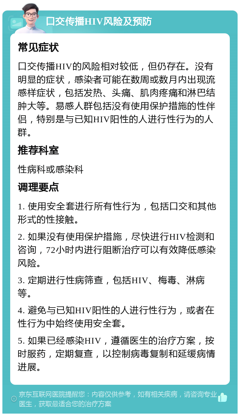 口交传播HIV风险及预防 常见症状 口交传播HIV的风险相对较低，但仍存在。没有明显的症状，感染者可能在数周或数月内出现流感样症状，包括发热、头痛、肌肉疼痛和淋巴结肿大等。易感人群包括没有使用保护措施的性伴侣，特别是与已知HIV阳性的人进行性行为的人群。 推荐科室 性病科或感染科 调理要点 1. 使用安全套进行所有性行为，包括口交和其他形式的性接触。 2. 如果没有使用保护措施，尽快进行HIV检测和咨询，72小时内进行阻断治疗可以有效降低感染风险。 3. 定期进行性病筛查，包括HIV、梅毒、淋病等。 4. 避免与已知HIV阳性的人进行性行为，或者在性行为中始终使用安全套。 5. 如果已经感染HIV，遵循医生的治疗方案，按时服药，定期复查，以控制病毒复制和延缓病情进展。