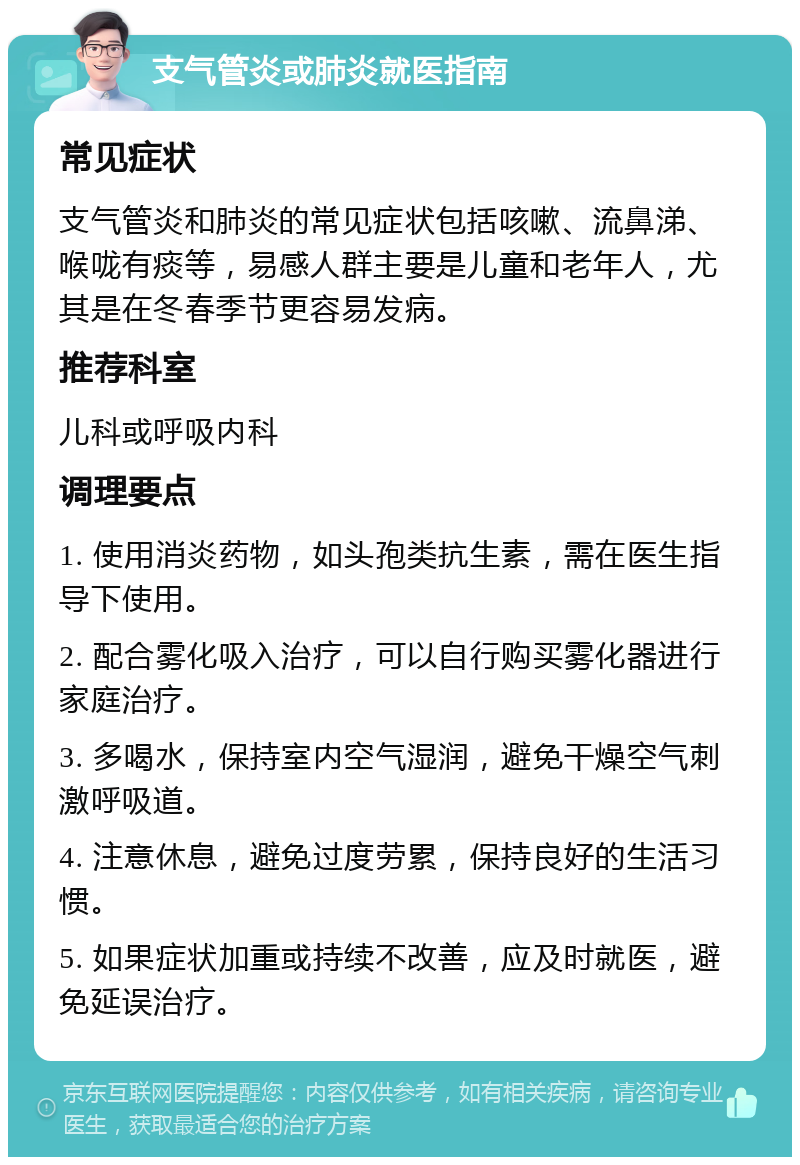 支气管炎或肺炎就医指南 常见症状 支气管炎和肺炎的常见症状包括咳嗽、流鼻涕、喉咙有痰等，易感人群主要是儿童和老年人，尤其是在冬春季节更容易发病。 推荐科室 儿科或呼吸内科 调理要点 1. 使用消炎药物，如头孢类抗生素，需在医生指导下使用。 2. 配合雾化吸入治疗，可以自行购买雾化器进行家庭治疗。 3. 多喝水，保持室内空气湿润，避免干燥空气刺激呼吸道。 4. 注意休息，避免过度劳累，保持良好的生活习惯。 5. 如果症状加重或持续不改善，应及时就医，避免延误治疗。