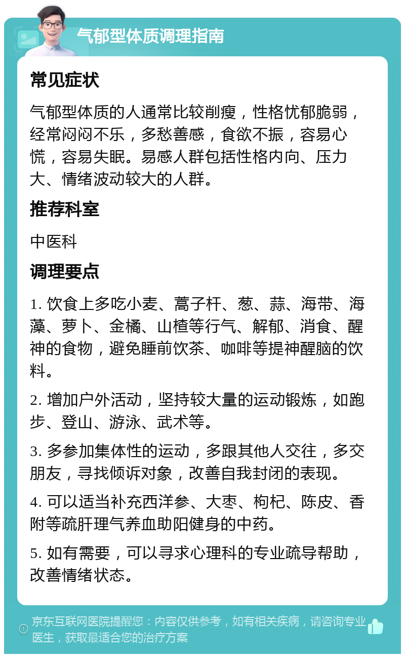 气郁型体质调理指南 常见症状 气郁型体质的人通常比较削瘦，性格忧郁脆弱，经常闷闷不乐，多愁善感，食欲不振，容易心慌，容易失眠。易感人群包括性格内向、压力大、情绪波动较大的人群。 推荐科室 中医科 调理要点 1. 饮食上多吃小麦、蒿子杆、葱、蒜、海带、海藻、萝卜、金橘、山楂等行气、解郁、消食、醒神的食物，避免睡前饮茶、咖啡等提神醒脑的饮料。 2. 增加户外活动，坚持较大量的运动锻炼，如跑步、登山、游泳、武术等。 3. 多参加集体性的运动，多跟其他人交往，多交朋友，寻找倾诉对象，改善自我封闭的表现。 4. 可以适当补充西洋参、大枣、枸杞、陈皮、香附等疏肝理气养血助阳健身的中药。 5. 如有需要，可以寻求心理科的专业疏导帮助，改善情绪状态。