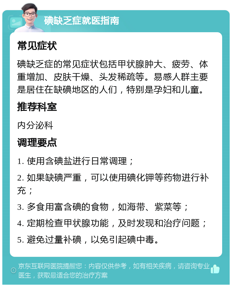 碘缺乏症就医指南 常见症状 碘缺乏症的常见症状包括甲状腺肿大、疲劳、体重增加、皮肤干燥、头发稀疏等。易感人群主要是居住在缺碘地区的人们，特别是孕妇和儿童。 推荐科室 内分泌科 调理要点 1. 使用含碘盐进行日常调理； 2. 如果缺碘严重，可以使用碘化钾等药物进行补充； 3. 多食用富含碘的食物，如海带、紫菜等； 4. 定期检查甲状腺功能，及时发现和治疗问题； 5. 避免过量补碘，以免引起碘中毒。