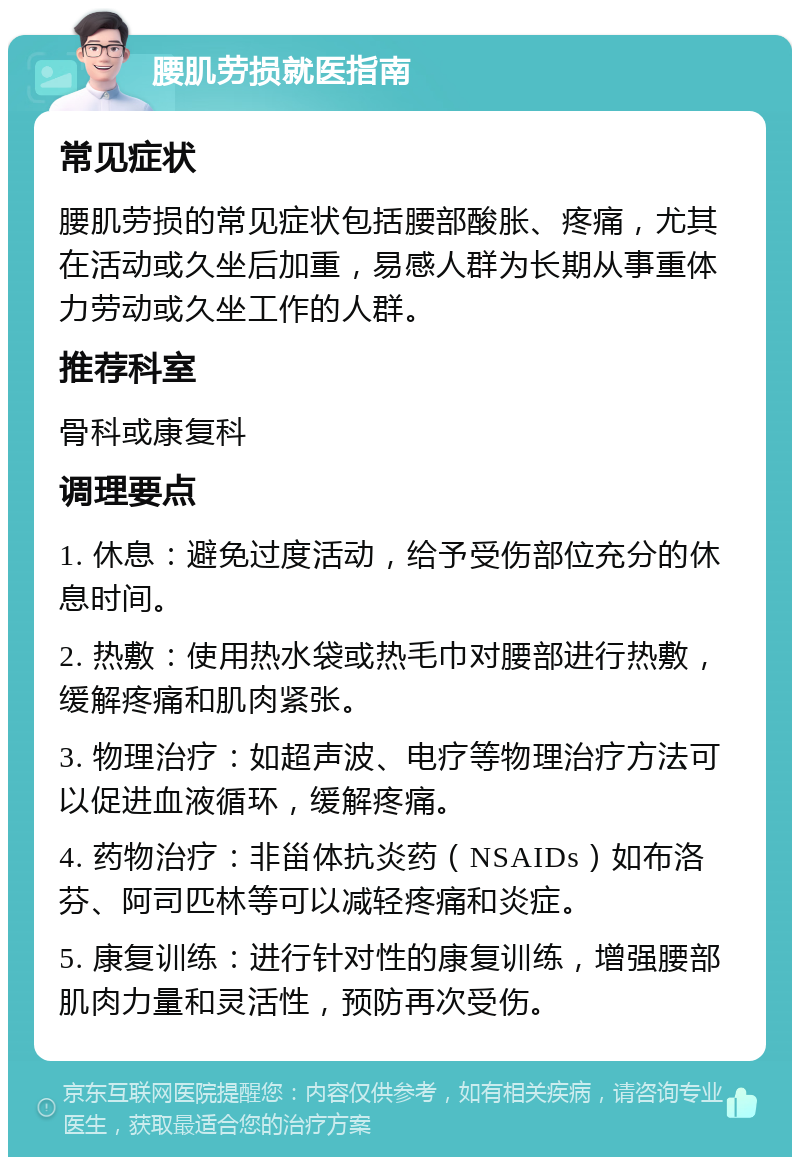 腰肌劳损就医指南 常见症状 腰肌劳损的常见症状包括腰部酸胀、疼痛，尤其在活动或久坐后加重，易感人群为长期从事重体力劳动或久坐工作的人群。 推荐科室 骨科或康复科 调理要点 1. 休息：避免过度活动，给予受伤部位充分的休息时间。 2. 热敷：使用热水袋或热毛巾对腰部进行热敷，缓解疼痛和肌肉紧张。 3. 物理治疗：如超声波、电疗等物理治疗方法可以促进血液循环，缓解疼痛。 4. 药物治疗：非甾体抗炎药（NSAIDs）如布洛芬、阿司匹林等可以减轻疼痛和炎症。 5. 康复训练：进行针对性的康复训练，增强腰部肌肉力量和灵活性，预防再次受伤。