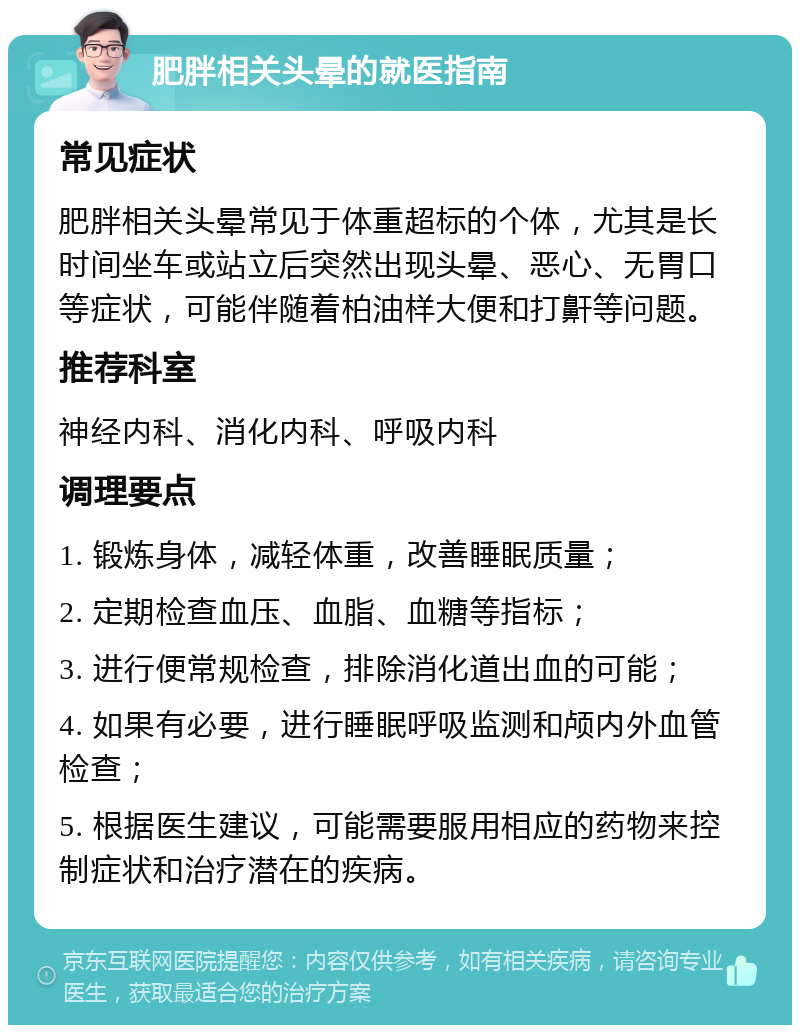 肥胖相关头晕的就医指南 常见症状 肥胖相关头晕常见于体重超标的个体，尤其是长时间坐车或站立后突然出现头晕、恶心、无胃口等症状，可能伴随着柏油样大便和打鼾等问题。 推荐科室 神经内科、消化内科、呼吸内科 调理要点 1. 锻炼身体，减轻体重，改善睡眠质量； 2. 定期检查血压、血脂、血糖等指标； 3. 进行便常规检查，排除消化道出血的可能； 4. 如果有必要，进行睡眠呼吸监测和颅内外血管检查； 5. 根据医生建议，可能需要服用相应的药物来控制症状和治疗潜在的疾病。