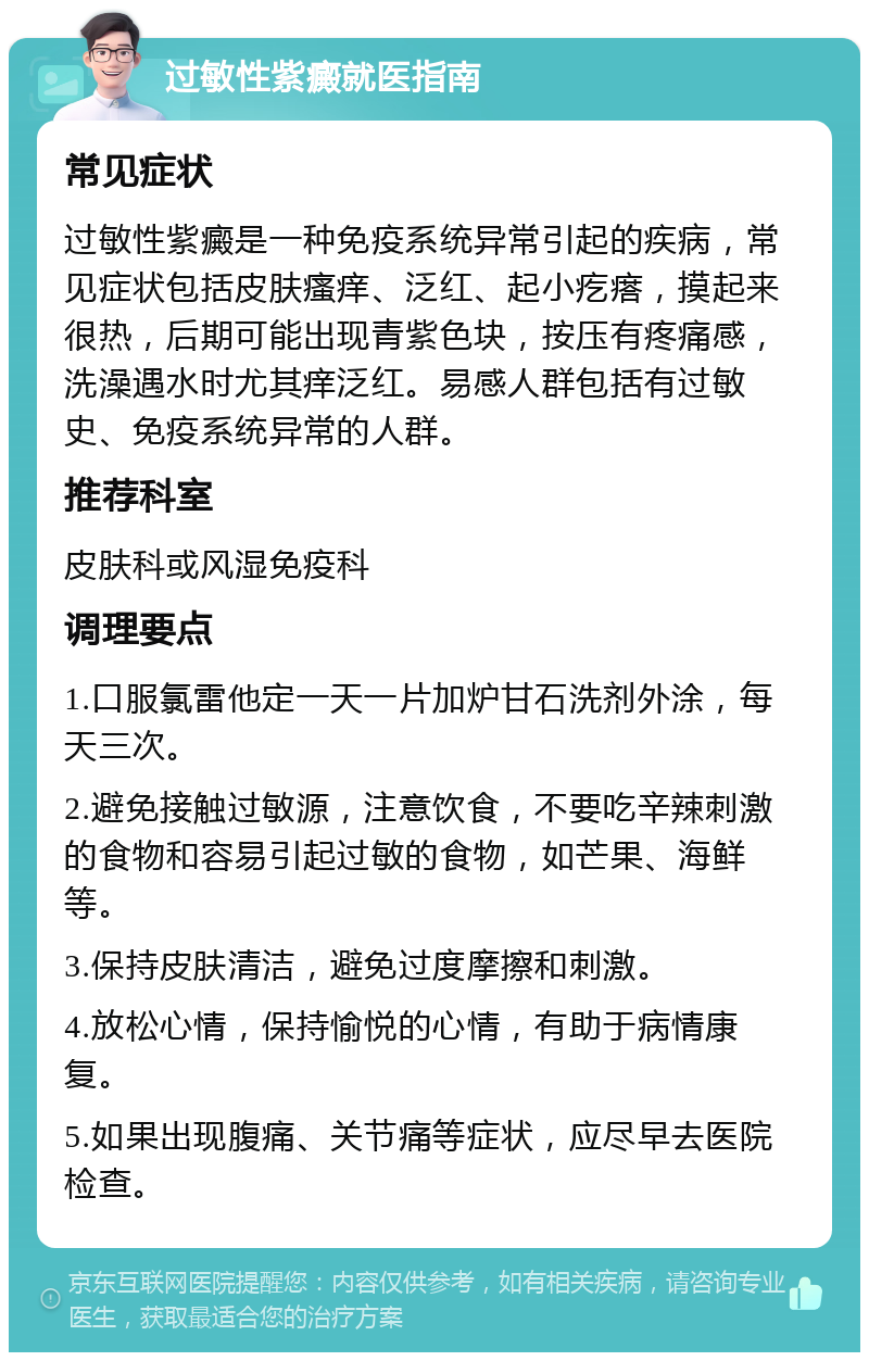 过敏性紫癜就医指南 常见症状 过敏性紫癜是一种免疫系统异常引起的疾病，常见症状包括皮肤瘙痒、泛红、起小疙瘩，摸起来很热，后期可能出现青紫色块，按压有疼痛感，洗澡遇水时尤其痒泛红。易感人群包括有过敏史、免疫系统异常的人群。 推荐科室 皮肤科或风湿免疫科 调理要点 1.口服氯雷他定一天一片加炉甘石洗剂外涂，每天三次。 2.避免接触过敏源，注意饮食，不要吃辛辣刺激的食物和容易引起过敏的食物，如芒果、海鲜等。 3.保持皮肤清洁，避免过度摩擦和刺激。 4.放松心情，保持愉悦的心情，有助于病情康复。 5.如果出现腹痛、关节痛等症状，应尽早去医院检查。