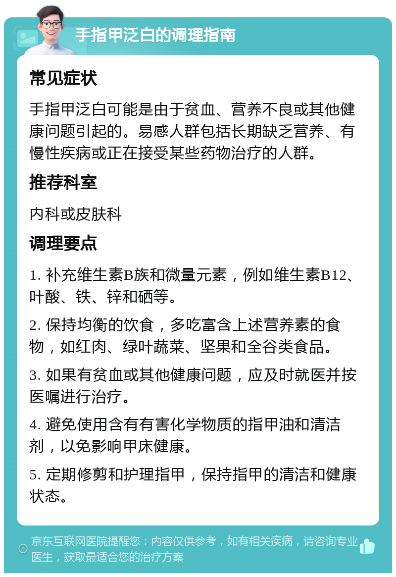 手指甲泛白的调理指南 常见症状 手指甲泛白可能是由于贫血、营养不良或其他健康问题引起的。易感人群包括长期缺乏营养、有慢性疾病或正在接受某些药物治疗的人群。 推荐科室 内科或皮肤科 调理要点 1. 补充维生素B族和微量元素，例如维生素B12、叶酸、铁、锌和硒等。 2. 保持均衡的饮食，多吃富含上述营养素的食物，如红肉、绿叶蔬菜、坚果和全谷类食品。 3. 如果有贫血或其他健康问题，应及时就医并按医嘱进行治疗。 4. 避免使用含有有害化学物质的指甲油和清洁剂，以免影响甲床健康。 5. 定期修剪和护理指甲，保持指甲的清洁和健康状态。