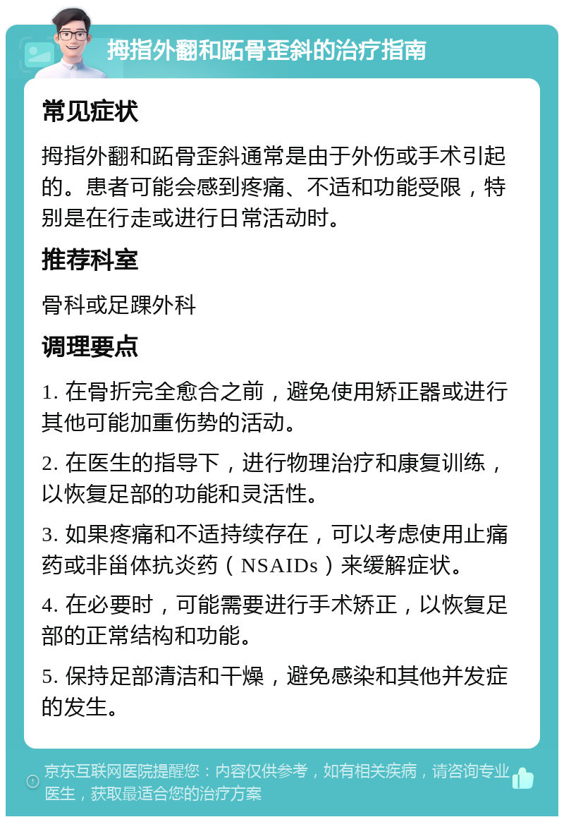 拇指外翻和跖骨歪斜的治疗指南 常见症状 拇指外翻和跖骨歪斜通常是由于外伤或手术引起的。患者可能会感到疼痛、不适和功能受限，特别是在行走或进行日常活动时。 推荐科室 骨科或足踝外科 调理要点 1. 在骨折完全愈合之前，避免使用矫正器或进行其他可能加重伤势的活动。 2. 在医生的指导下，进行物理治疗和康复训练，以恢复足部的功能和灵活性。 3. 如果疼痛和不适持续存在，可以考虑使用止痛药或非甾体抗炎药（NSAIDs）来缓解症状。 4. 在必要时，可能需要进行手术矫正，以恢复足部的正常结构和功能。 5. 保持足部清洁和干燥，避免感染和其他并发症的发生。