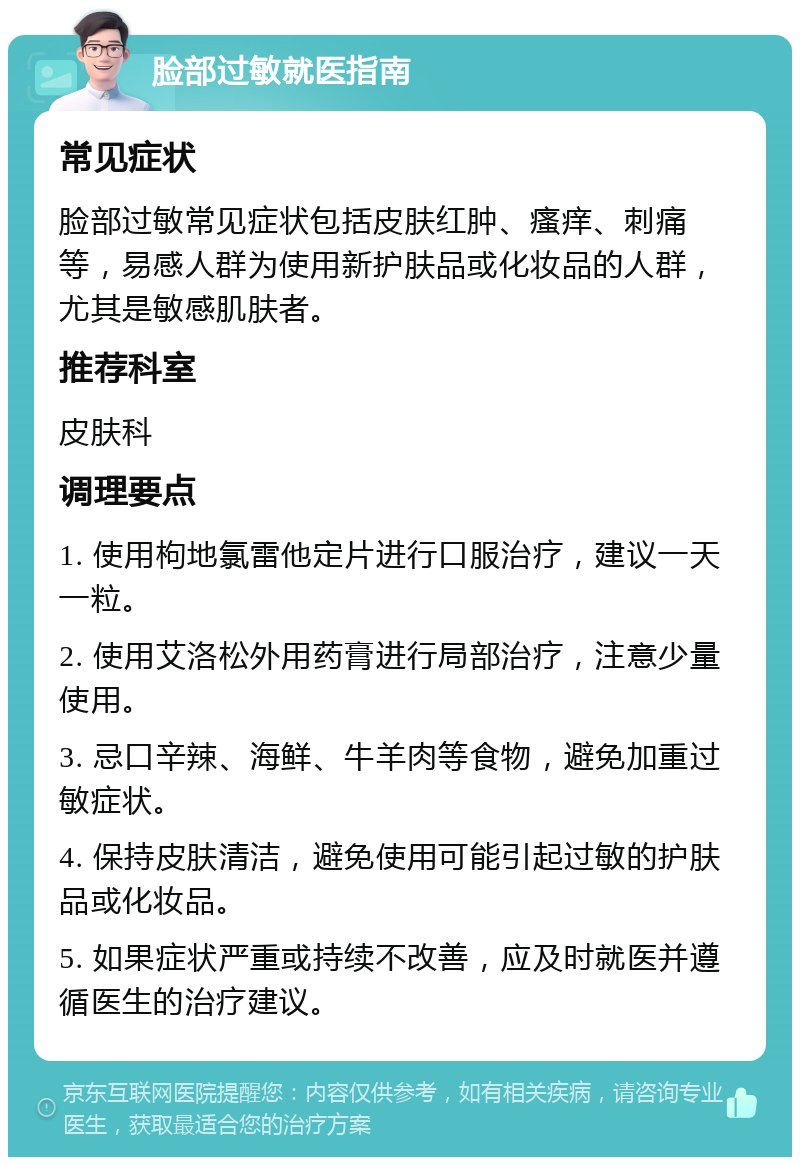 脸部过敏就医指南 常见症状 脸部过敏常见症状包括皮肤红肿、瘙痒、刺痛等，易感人群为使用新护肤品或化妆品的人群，尤其是敏感肌肤者。 推荐科室 皮肤科 调理要点 1. 使用枸地氯雷他定片进行口服治疗，建议一天一粒。 2. 使用艾洛松外用药膏进行局部治疗，注意少量使用。 3. 忌口辛辣、海鲜、牛羊肉等食物，避免加重过敏症状。 4. 保持皮肤清洁，避免使用可能引起过敏的护肤品或化妆品。 5. 如果症状严重或持续不改善，应及时就医并遵循医生的治疗建议。