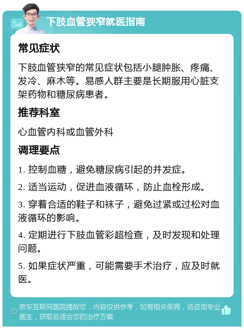 下肢血管狭窄就医指南 常见症状 下肢血管狭窄的常见症状包括小腿肿胀、疼痛、发冷、麻木等。易感人群主要是长期服用心脏支架药物和糖尿病患者。 推荐科室 心血管内科或血管外科 调理要点 1. 控制血糖，避免糖尿病引起的并发症。 2. 适当运动，促进血液循环，防止血栓形成。 3. 穿着合适的鞋子和袜子，避免过紧或过松对血液循环的影响。 4. 定期进行下肢血管彩超检查，及时发现和处理问题。 5. 如果症状严重，可能需要手术治疗，应及时就医。