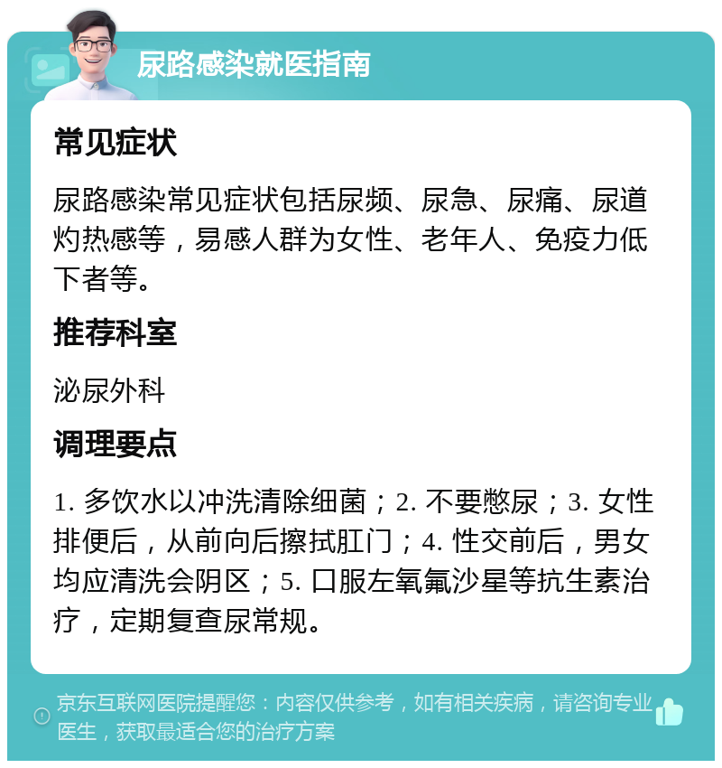 尿路感染就医指南 常见症状 尿路感染常见症状包括尿频、尿急、尿痛、尿道灼热感等，易感人群为女性、老年人、免疫力低下者等。 推荐科室 泌尿外科 调理要点 1. 多饮水以冲洗清除细菌；2. 不要憋尿；3. 女性排便后，从前向后擦拭肛门；4. 性交前后，男女均应清洗会阴区；5. 口服左氧氟沙星等抗生素治疗，定期复查尿常规。