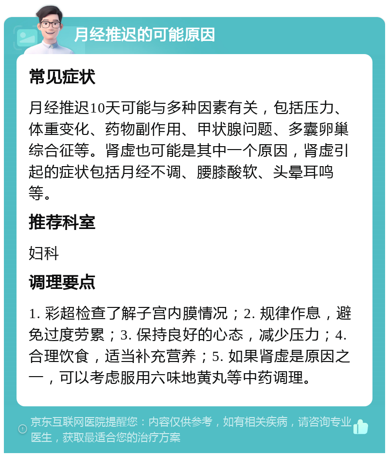 月经推迟的可能原因 常见症状 月经推迟10天可能与多种因素有关，包括压力、体重变化、药物副作用、甲状腺问题、多囊卵巢综合征等。肾虚也可能是其中一个原因，肾虚引起的症状包括月经不调、腰膝酸软、头晕耳鸣等。 推荐科室 妇科 调理要点 1. 彩超检查了解子宫内膜情况；2. 规律作息，避免过度劳累；3. 保持良好的心态，减少压力；4. 合理饮食，适当补充营养；5. 如果肾虚是原因之一，可以考虑服用六味地黄丸等中药调理。