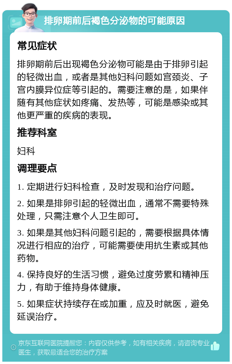 排卵期前后褐色分泌物的可能原因 常见症状 排卵期前后出现褐色分泌物可能是由于排卵引起的轻微出血，或者是其他妇科问题如宫颈炎、子宫内膜异位症等引起的。需要注意的是，如果伴随有其他症状如疼痛、发热等，可能是感染或其他更严重的疾病的表现。 推荐科室 妇科 调理要点 1. 定期进行妇科检查，及时发现和治疗问题。 2. 如果是排卵引起的轻微出血，通常不需要特殊处理，只需注意个人卫生即可。 3. 如果是其他妇科问题引起的，需要根据具体情况进行相应的治疗，可能需要使用抗生素或其他药物。 4. 保持良好的生活习惯，避免过度劳累和精神压力，有助于维持身体健康。 5. 如果症状持续存在或加重，应及时就医，避免延误治疗。