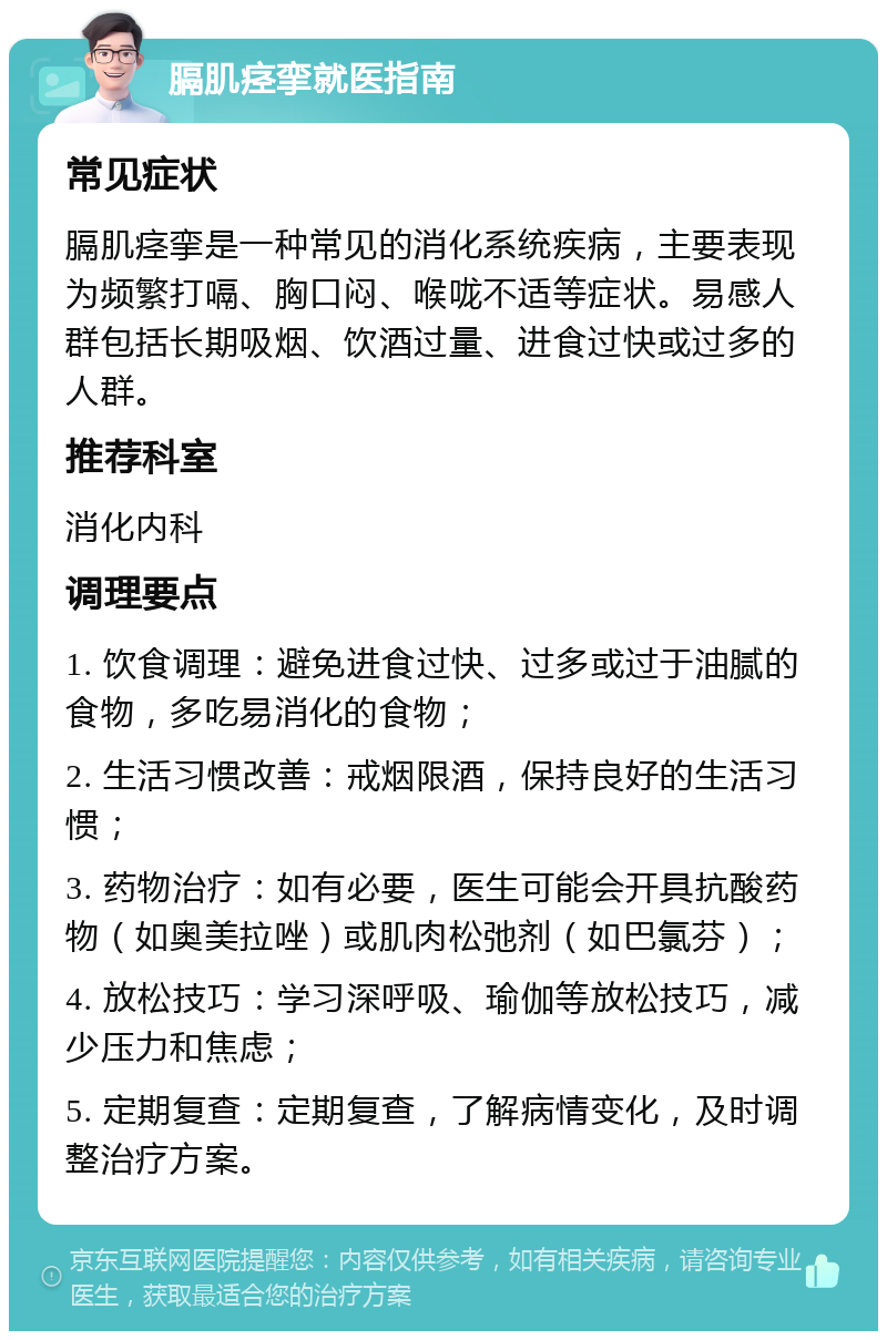 膈肌痉挛就医指南 常见症状 膈肌痉挛是一种常见的消化系统疾病，主要表现为频繁打嗝、胸口闷、喉咙不适等症状。易感人群包括长期吸烟、饮酒过量、进食过快或过多的人群。 推荐科室 消化内科 调理要点 1. 饮食调理：避免进食过快、过多或过于油腻的食物，多吃易消化的食物； 2. 生活习惯改善：戒烟限酒，保持良好的生活习惯； 3. 药物治疗：如有必要，医生可能会开具抗酸药物（如奥美拉唑）或肌肉松弛剂（如巴氯芬）； 4. 放松技巧：学习深呼吸、瑜伽等放松技巧，减少压力和焦虑； 5. 定期复查：定期复查，了解病情变化，及时调整治疗方案。