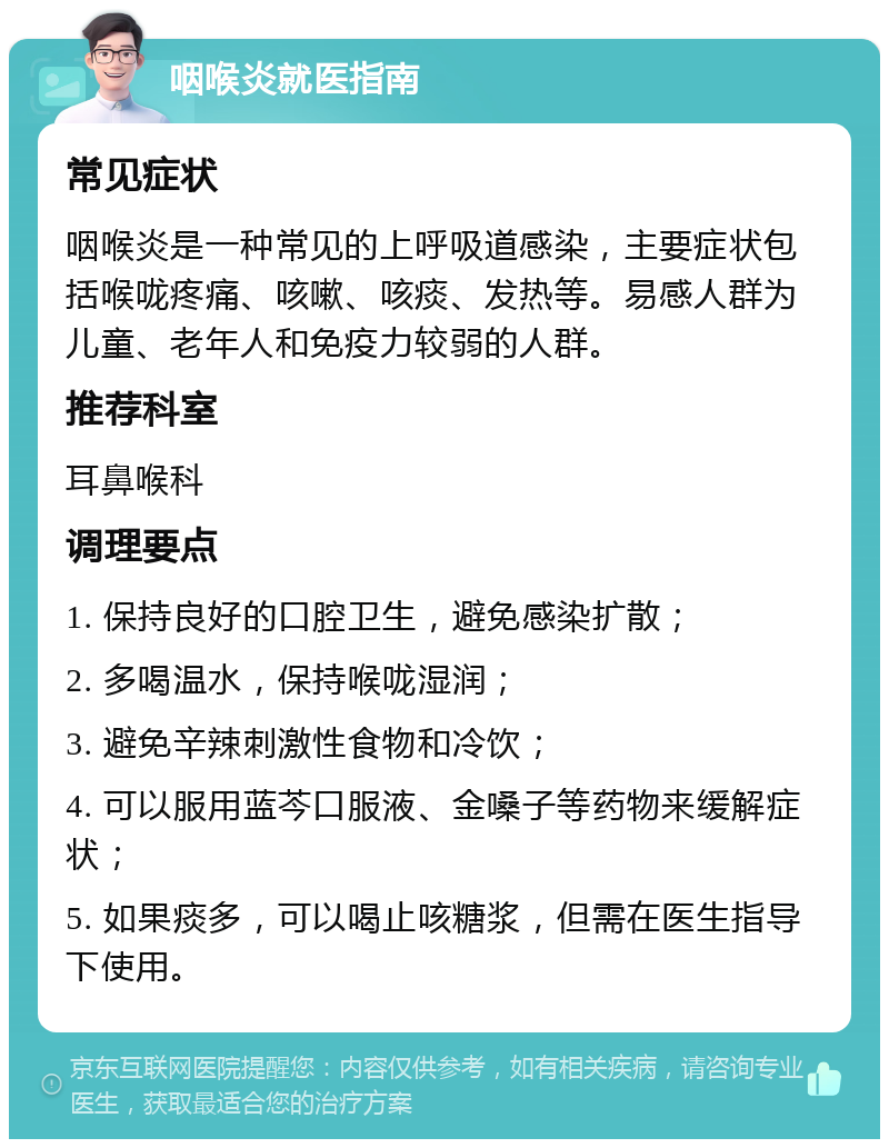 咽喉炎就医指南 常见症状 咽喉炎是一种常见的上呼吸道感染，主要症状包括喉咙疼痛、咳嗽、咳痰、发热等。易感人群为儿童、老年人和免疫力较弱的人群。 推荐科室 耳鼻喉科 调理要点 1. 保持良好的口腔卫生，避免感染扩散； 2. 多喝温水，保持喉咙湿润； 3. 避免辛辣刺激性食物和冷饮； 4. 可以服用蓝芩口服液、金嗓子等药物来缓解症状； 5. 如果痰多，可以喝止咳糖浆，但需在医生指导下使用。