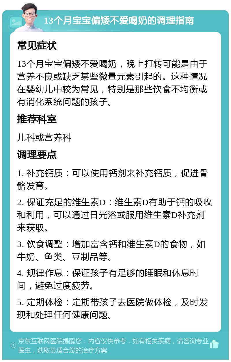 13个月宝宝偏矮不爱喝奶的调理指南 常见症状 13个月宝宝偏矮不爱喝奶，晚上打转可能是由于营养不良或缺乏某些微量元素引起的。这种情况在婴幼儿中较为常见，特别是那些饮食不均衡或有消化系统问题的孩子。 推荐科室 儿科或营养科 调理要点 1. 补充钙质：可以使用钙剂来补充钙质，促进骨骼发育。 2. 保证充足的维生素D：维生素D有助于钙的吸收和利用，可以通过日光浴或服用维生素D补充剂来获取。 3. 饮食调整：增加富含钙和维生素D的食物，如牛奶、鱼类、豆制品等。 4. 规律作息：保证孩子有足够的睡眠和休息时间，避免过度疲劳。 5. 定期体检：定期带孩子去医院做体检，及时发现和处理任何健康问题。