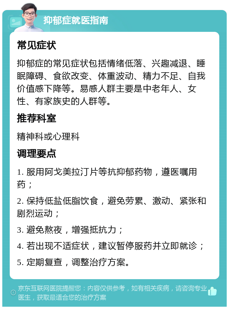 抑郁症就医指南 常见症状 抑郁症的常见症状包括情绪低落、兴趣减退、睡眠障碍、食欲改变、体重波动、精力不足、自我价值感下降等。易感人群主要是中老年人、女性、有家族史的人群等。 推荐科室 精神科或心理科 调理要点 1. 服用阿戈美拉汀片等抗抑郁药物，遵医嘱用药； 2. 保持低盐低脂饮食，避免劳累、激动、紧张和剧烈运动； 3. 避免熬夜，增强抵抗力； 4. 若出现不适症状，建议暂停服药并立即就诊； 5. 定期复查，调整治疗方案。