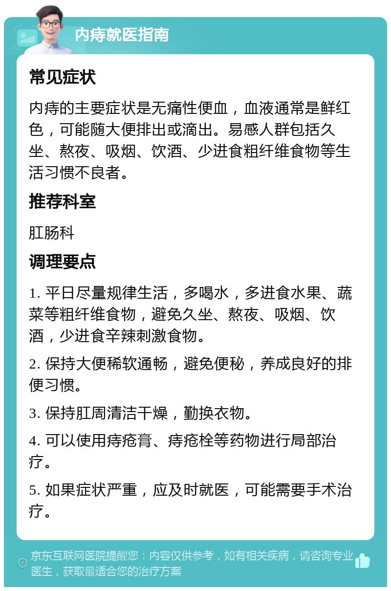 内痔就医指南 常见症状 内痔的主要症状是无痛性便血，血液通常是鲜红色，可能随大便排出或滴出。易感人群包括久坐、熬夜、吸烟、饮酒、少进食粗纤维食物等生活习惯不良者。 推荐科室 肛肠科 调理要点 1. 平日尽量规律生活，多喝水，多进食水果、蔬菜等粗纤维食物，避免久坐、熬夜、吸烟、饮酒，少进食辛辣刺激食物。 2. 保持大便稀软通畅，避免便秘，养成良好的排便习惯。 3. 保持肛周清洁干燥，勤换衣物。 4. 可以使用痔疮膏、痔疮栓等药物进行局部治疗。 5. 如果症状严重，应及时就医，可能需要手术治疗。