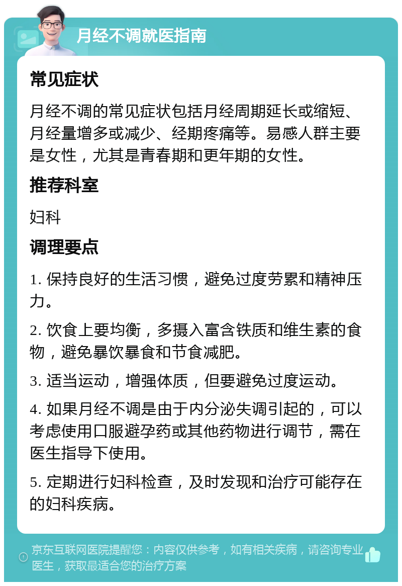 月经不调就医指南 常见症状 月经不调的常见症状包括月经周期延长或缩短、月经量增多或减少、经期疼痛等。易感人群主要是女性，尤其是青春期和更年期的女性。 推荐科室 妇科 调理要点 1. 保持良好的生活习惯，避免过度劳累和精神压力。 2. 饮食上要均衡，多摄入富含铁质和维生素的食物，避免暴饮暴食和节食减肥。 3. 适当运动，增强体质，但要避免过度运动。 4. 如果月经不调是由于内分泌失调引起的，可以考虑使用口服避孕药或其他药物进行调节，需在医生指导下使用。 5. 定期进行妇科检查，及时发现和治疗可能存在的妇科疾病。