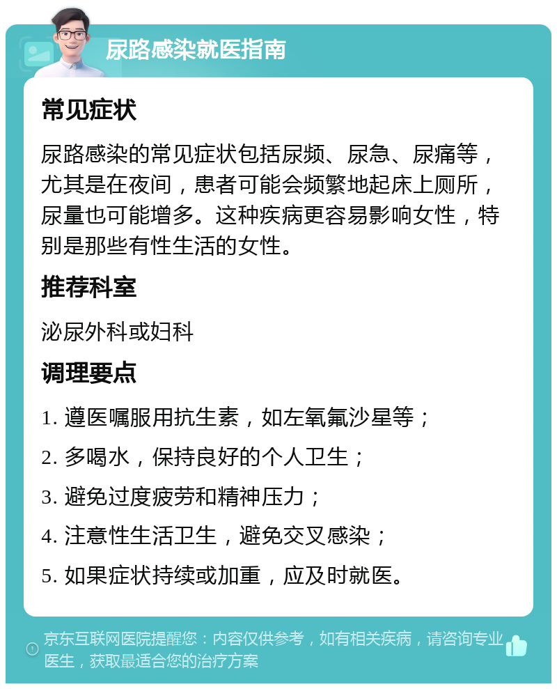 尿路感染就医指南 常见症状 尿路感染的常见症状包括尿频、尿急、尿痛等，尤其是在夜间，患者可能会频繁地起床上厕所，尿量也可能增多。这种疾病更容易影响女性，特别是那些有性生活的女性。 推荐科室 泌尿外科或妇科 调理要点 1. 遵医嘱服用抗生素，如左氧氟沙星等； 2. 多喝水，保持良好的个人卫生； 3. 避免过度疲劳和精神压力； 4. 注意性生活卫生，避免交叉感染； 5. 如果症状持续或加重，应及时就医。