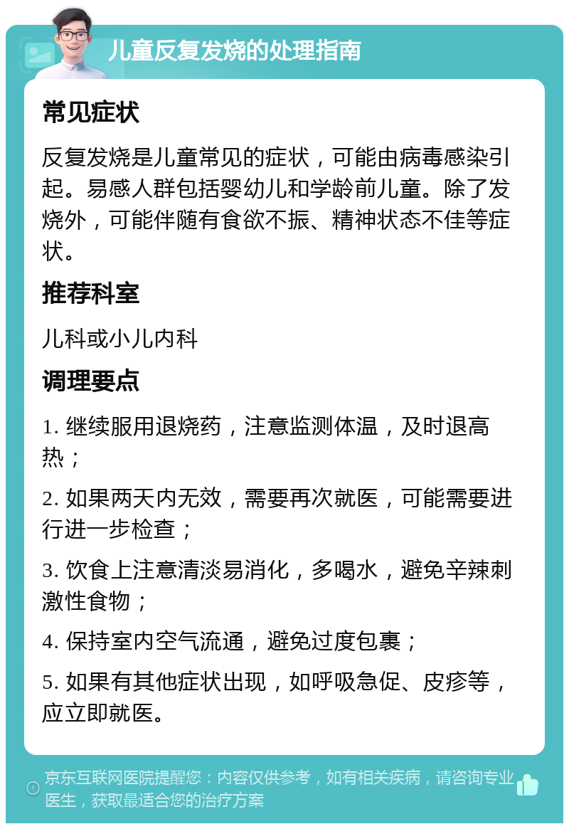 儿童反复发烧的处理指南 常见症状 反复发烧是儿童常见的症状，可能由病毒感染引起。易感人群包括婴幼儿和学龄前儿童。除了发烧外，可能伴随有食欲不振、精神状态不佳等症状。 推荐科室 儿科或小儿内科 调理要点 1. 继续服用退烧药，注意监测体温，及时退高热； 2. 如果两天内无效，需要再次就医，可能需要进行进一步检查； 3. 饮食上注意清淡易消化，多喝水，避免辛辣刺激性食物； 4. 保持室内空气流通，避免过度包裹； 5. 如果有其他症状出现，如呼吸急促、皮疹等，应立即就医。