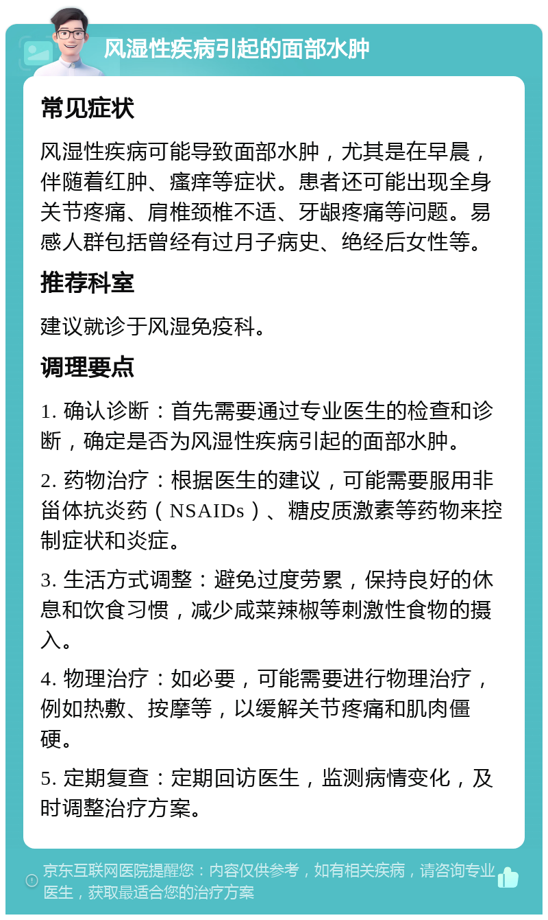 风湿性疾病引起的面部水肿 常见症状 风湿性疾病可能导致面部水肿，尤其是在早晨，伴随着红肿、瘙痒等症状。患者还可能出现全身关节疼痛、肩椎颈椎不适、牙龈疼痛等问题。易感人群包括曾经有过月子病史、绝经后女性等。 推荐科室 建议就诊于风湿免疫科。 调理要点 1. 确认诊断：首先需要通过专业医生的检查和诊断，确定是否为风湿性疾病引起的面部水肿。 2. 药物治疗：根据医生的建议，可能需要服用非甾体抗炎药（NSAIDs）、糖皮质激素等药物来控制症状和炎症。 3. 生活方式调整：避免过度劳累，保持良好的休息和饮食习惯，减少咸菜辣椒等刺激性食物的摄入。 4. 物理治疗：如必要，可能需要进行物理治疗，例如热敷、按摩等，以缓解关节疼痛和肌肉僵硬。 5. 定期复查：定期回访医生，监测病情变化，及时调整治疗方案。