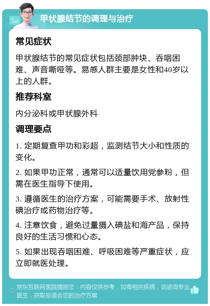 甲状腺结节的调理与治疗 常见症状 甲状腺结节的常见症状包括颈部肿块、吞咽困难、声音嘶哑等。易感人群主要是女性和40岁以上的人群。 推荐科室 内分泌科或甲状腺外科 调理要点 1. 定期复查甲功和彩超，监测结节大小和性质的变化。 2. 如果甲功正常，通常可以适量饮用党参粉，但需在医生指导下使用。 3. 遵循医生的治疗方案，可能需要手术、放射性碘治疗或药物治疗等。 4. 注意饮食，避免过量摄入碘盐和海产品，保持良好的生活习惯和心态。 5. 如果出现吞咽困难、呼吸困难等严重症状，应立即就医处理。