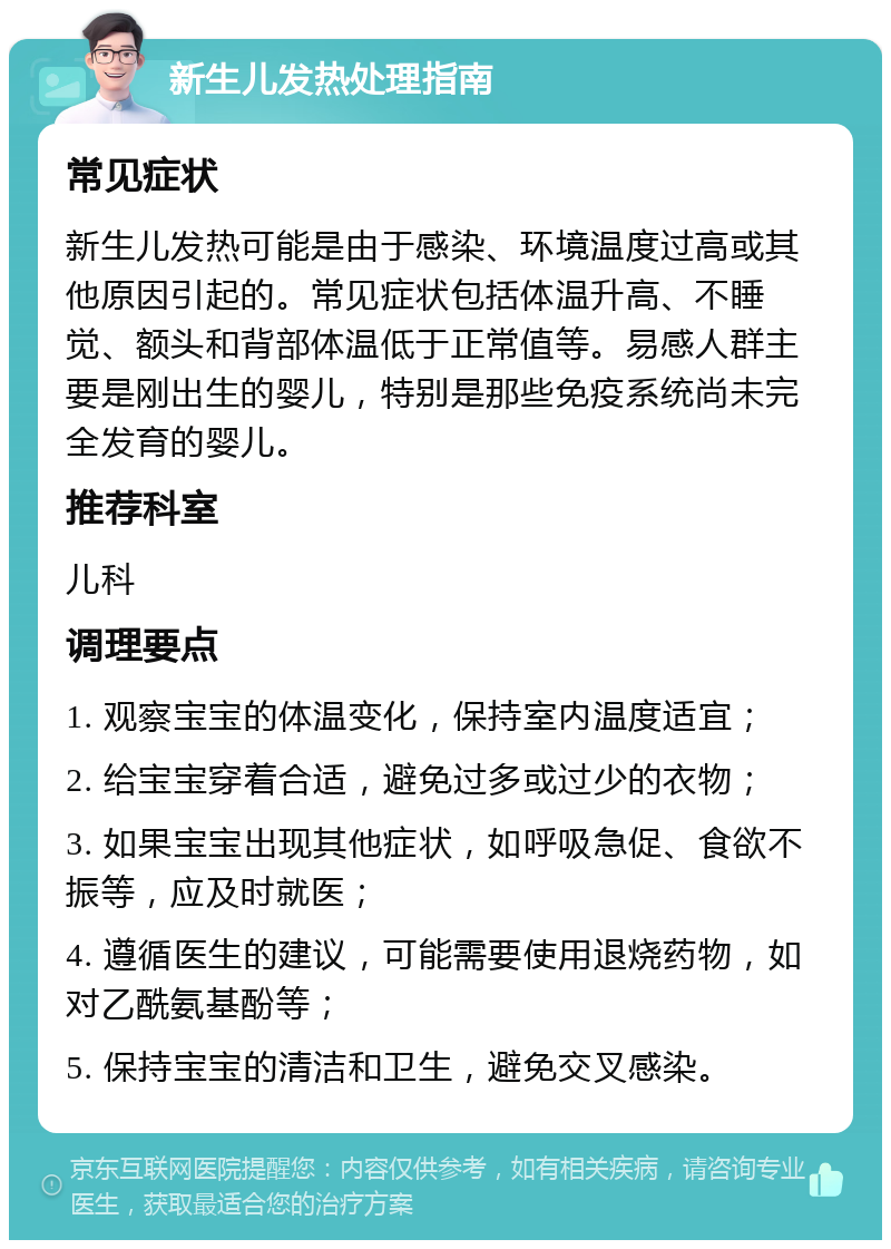 新生儿发热处理指南 常见症状 新生儿发热可能是由于感染、环境温度过高或其他原因引起的。常见症状包括体温升高、不睡觉、额头和背部体温低于正常值等。易感人群主要是刚出生的婴儿，特别是那些免疫系统尚未完全发育的婴儿。 推荐科室 儿科 调理要点 1. 观察宝宝的体温变化，保持室内温度适宜； 2. 给宝宝穿着合适，避免过多或过少的衣物； 3. 如果宝宝出现其他症状，如呼吸急促、食欲不振等，应及时就医； 4. 遵循医生的建议，可能需要使用退烧药物，如对乙酰氨基酚等； 5. 保持宝宝的清洁和卫生，避免交叉感染。