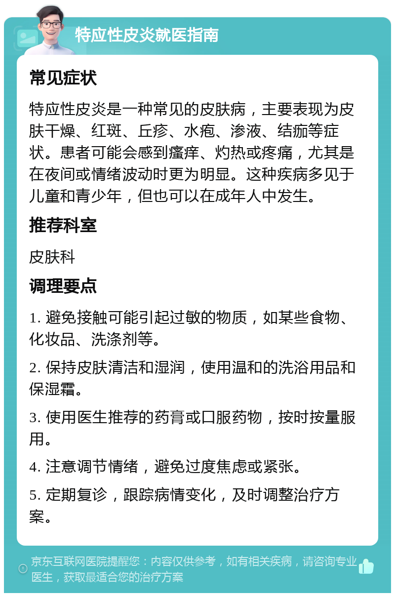 特应性皮炎就医指南 常见症状 特应性皮炎是一种常见的皮肤病，主要表现为皮肤干燥、红斑、丘疹、水疱、渗液、结痂等症状。患者可能会感到瘙痒、灼热或疼痛，尤其是在夜间或情绪波动时更为明显。这种疾病多见于儿童和青少年，但也可以在成年人中发生。 推荐科室 皮肤科 调理要点 1. 避免接触可能引起过敏的物质，如某些食物、化妆品、洗涤剂等。 2. 保持皮肤清洁和湿润，使用温和的洗浴用品和保湿霜。 3. 使用医生推荐的药膏或口服药物，按时按量服用。 4. 注意调节情绪，避免过度焦虑或紧张。 5. 定期复诊，跟踪病情变化，及时调整治疗方案。