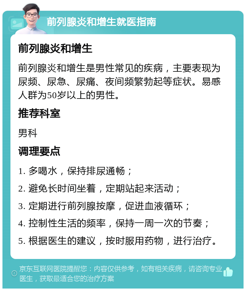 前列腺炎和增生就医指南 前列腺炎和增生 前列腺炎和增生是男性常见的疾病，主要表现为尿频、尿急、尿痛、夜间频繁勃起等症状。易感人群为50岁以上的男性。 推荐科室 男科 调理要点 1. 多喝水，保持排尿通畅； 2. 避免长时间坐着，定期站起来活动； 3. 定期进行前列腺按摩，促进血液循环； 4. 控制性生活的频率，保持一周一次的节奏； 5. 根据医生的建议，按时服用药物，进行治疗。