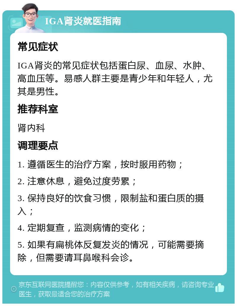 IGA肾炎就医指南 常见症状 IGA肾炎的常见症状包括蛋白尿、血尿、水肿、高血压等。易感人群主要是青少年和年轻人，尤其是男性。 推荐科室 肾内科 调理要点 1. 遵循医生的治疗方案，按时服用药物； 2. 注意休息，避免过度劳累； 3. 保持良好的饮食习惯，限制盐和蛋白质的摄入； 4. 定期复查，监测病情的变化； 5. 如果有扁桃体反复发炎的情况，可能需要摘除，但需要请耳鼻喉科会诊。