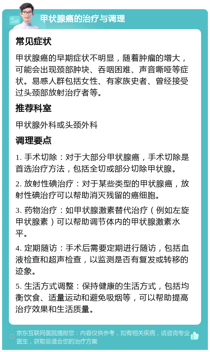 甲状腺癌的治疗与调理 常见症状 甲状腺癌的早期症状不明显，随着肿瘤的增大，可能会出现颈部肿块、吞咽困难、声音嘶哑等症状。易感人群包括女性、有家族史者、曾经接受过头颈部放射治疗者等。 推荐科室 甲状腺外科或头颈外科 调理要点 1. 手术切除：对于大部分甲状腺癌，手术切除是首选治疗方法，包括全切或部分切除甲状腺。 2. 放射性碘治疗：对于某些类型的甲状腺癌，放射性碘治疗可以帮助消灭残留的癌细胞。 3. 药物治疗：如甲状腺激素替代治疗（例如左旋甲状腺素）可以帮助调节体内的甲状腺激素水平。 4. 定期随访：手术后需要定期进行随访，包括血液检查和超声检查，以监测是否有复发或转移的迹象。 5. 生活方式调整：保持健康的生活方式，包括均衡饮食、适量运动和避免吸烟等，可以帮助提高治疗效果和生活质量。